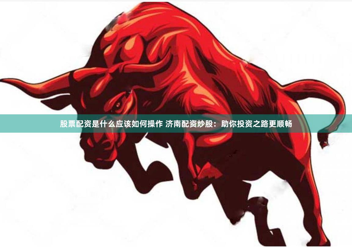 股票配资是什么应该如何操作 济南配资炒股：助你投资之路更顺畅