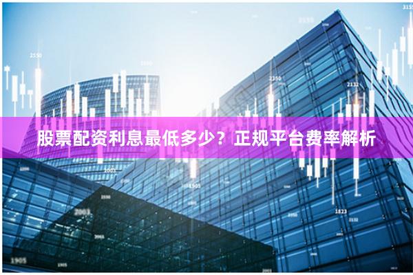 股票配资利息最低多少？正规平台费率解析